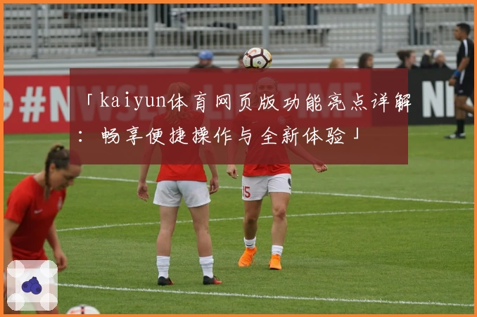 「kaiyun体育网页版功能亮点详解：畅享便捷操作与全新体验」