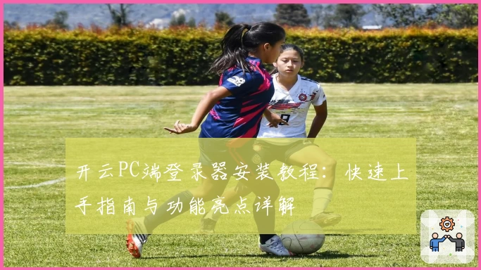 开云PC端登录器安装教程：快速上手指南与功能亮点详解