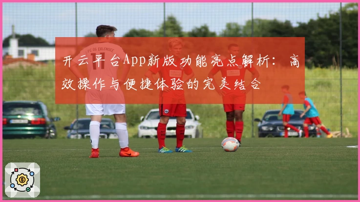 开云平台App新版功能亮点解析：高效操作与便捷体验的完美结合
