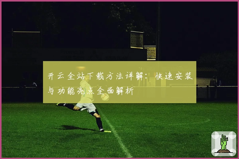 开云全站下载方法详解：快速安装与功能亮点全面解析