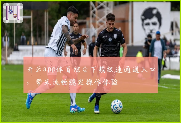 开云app体育综合下载极速通道入口，带来流畅稳定操作体验