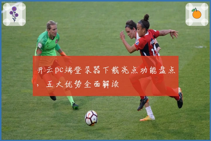 开云pc端登录器下载亮点功能盘点，五大优势全面解读