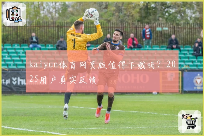 kaiyun体育网页版值得下载吗？2025用户真实反馈