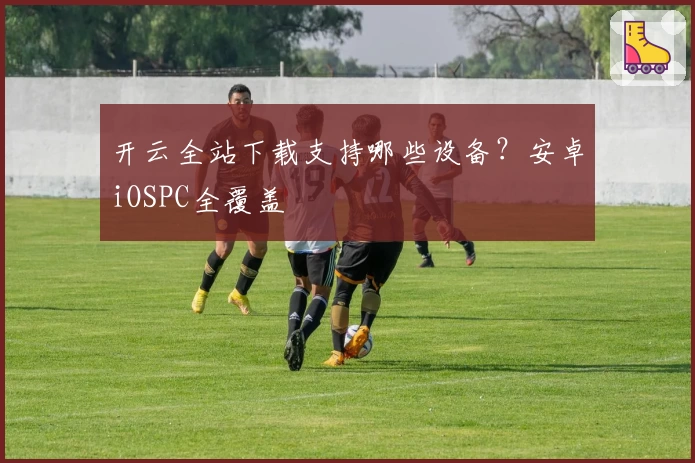 开云全站下载支持哪些设备？安卓iOSPC全覆盖