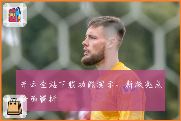 开云全站下载功能演示,新版亮点全面解析