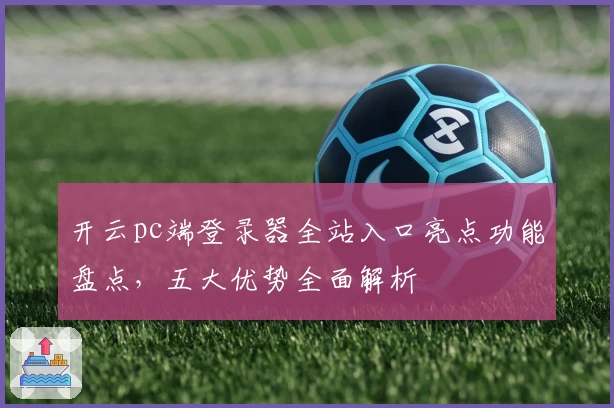 开云pc端登录器全站入口亮点功能盘点，五大优势全面解析