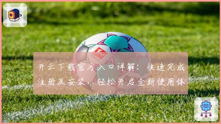 开云下载官方入口详解：快速完成注册及安装，轻松开启全新使用体验