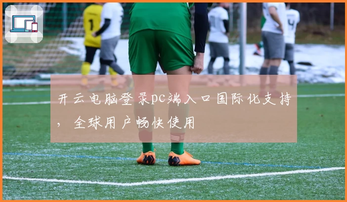 开云电脑登录pc端入口国际化支持，全球用户畅快使用