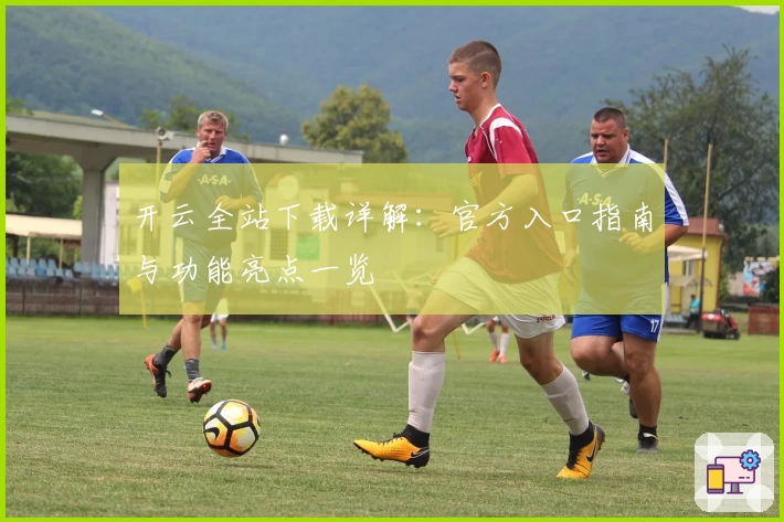 开云全站下载详解：官方入口指南与功能亮点一览